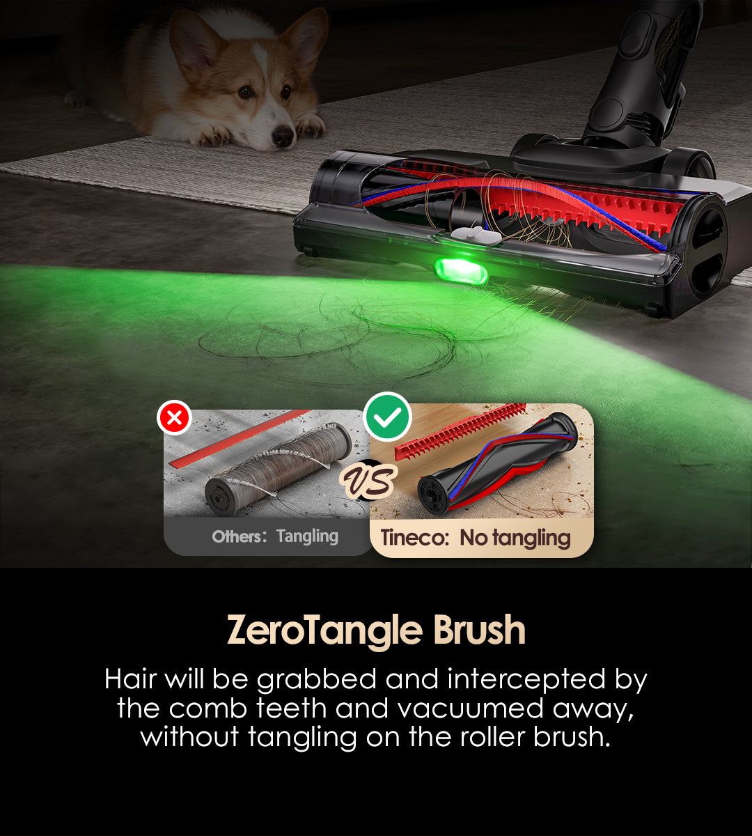ZeroTangle Brush
Hair will be grabbed and intercepted by the comb teeth and vacuumed away, without tangling on the roller brush.