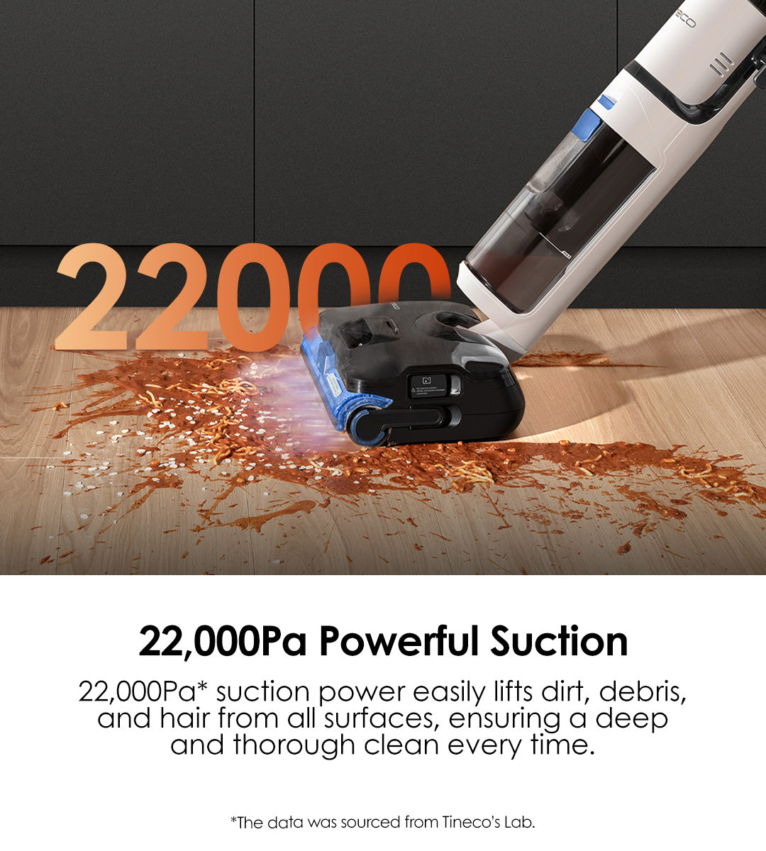 22,000Pa Powerful Suction
22,000Pa* suction power easily lifts dirt, debris, and hair from all surfaces, ensuring a deep and thorough clean every time.