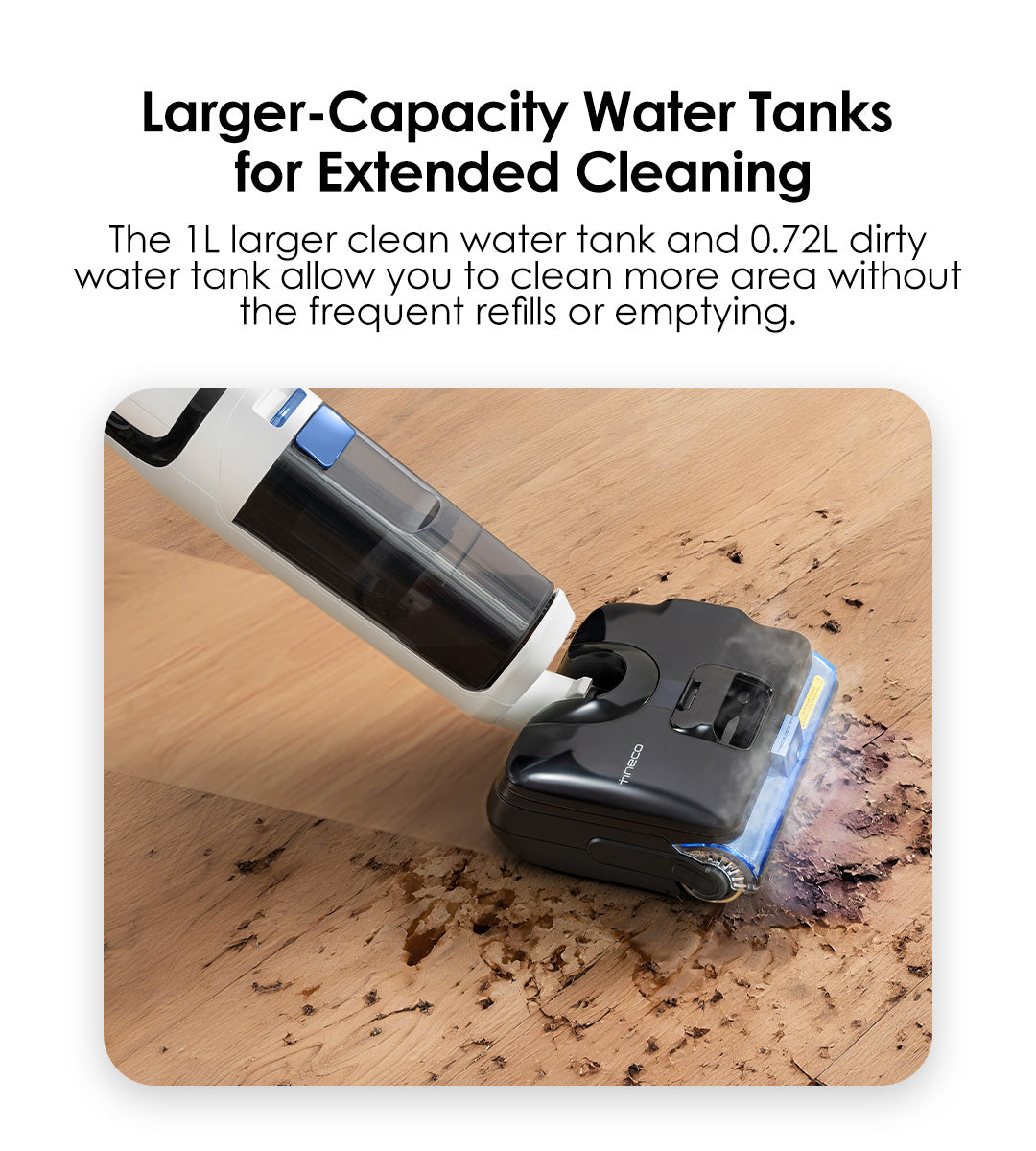 Larger-Capacity Water Tanks for Extended Cleaning
The 1L larger clean water tank and 0.72L dirty water tank allow you to clean more area without the frequent refills or emptying.