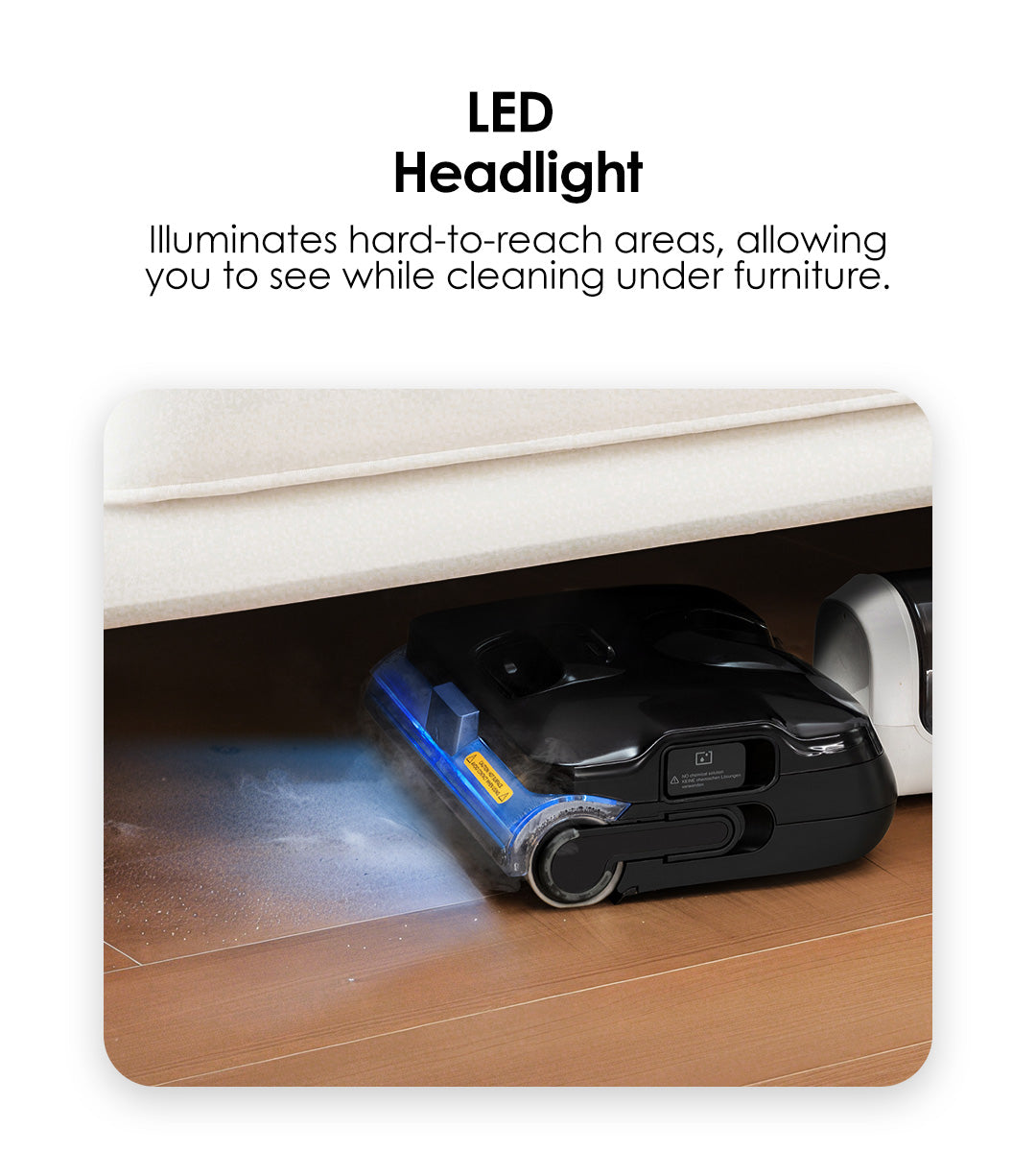 LED Headlight
Illuminates hard-to-reach areas, allowing you to see while cleaning under furniture.