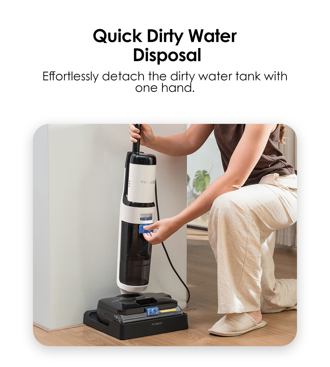 Quick Dirty Water Disposal
Effortlessly detach the dirty water tank with one hand.
