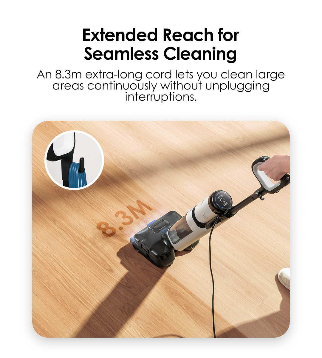 Extended Reach for Seamless Cleaning
An 8.3m extra-long cord lets you clean large areas continuously without unplugging interruptions.