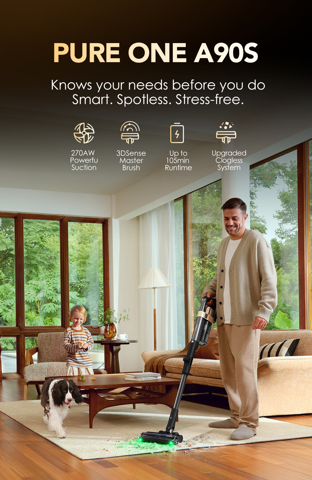 PURE ONE A90S

Knows your needs before you do
Smart. Spotless. Stress-free.

Icon: 
270AW Powerful Suction
3DSense Master Brush
Up to 105min Runtime
Upgraded Clogless System