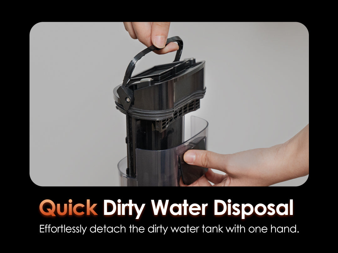 Quick 
Dirty Water Disposal
Effortlessly detach the dirty water tank with one hand.