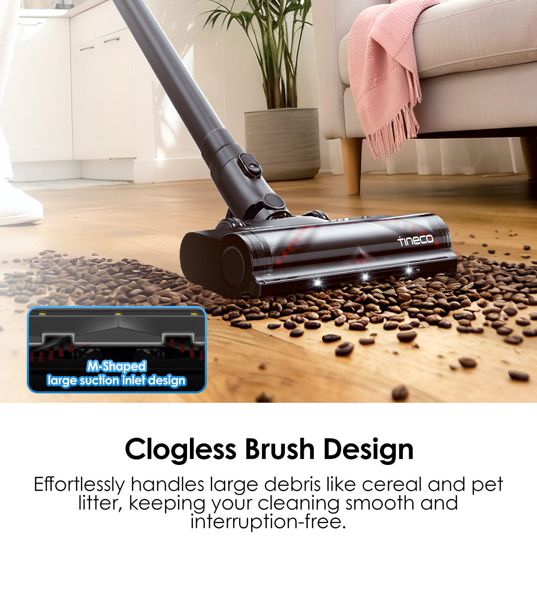 Clogless Brush Design
Effortlessly handles large debris like cereal and pet litter, keeping your cleaning smooth and interruption-free.

M-Shaped large sucfion inlet design