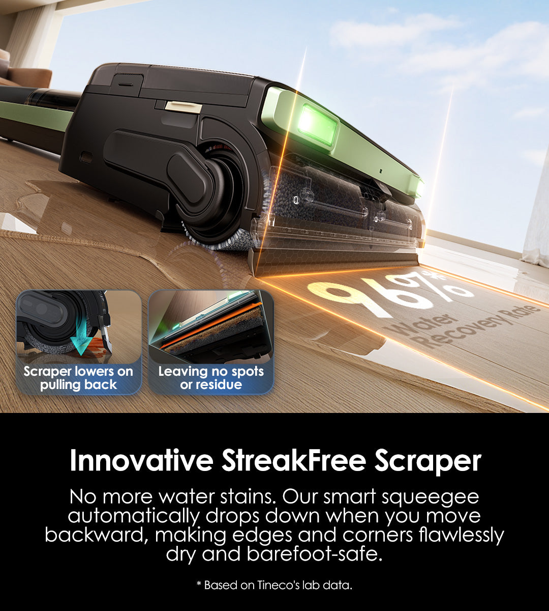 23,000Pa* 
Powerful Suction
23,000Pa suction power easily lifts dirt, debris, and hair from all surfaces, ensuring a deep and thorough clean every time.

*Based on Tineco laboratory data, actual results may vary depending on your home environment and user habits.