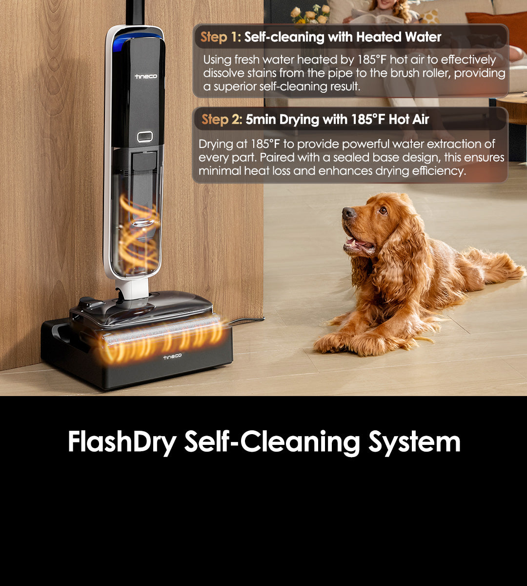 FlashDry 
Self-Cleaning System
Step 1: Self-cleaning with Heated Water
Using fresh water heated by 85℃(185℉) hot air to effectively dissolve stains from the pipe to the brush roller, providing a superior self-cleaning result.
Step 2: 5min Drying with 85℃(185℉)  Hot Air 
Drying at 85℃(185℉)  to provide powerful water extraction of every part. Paired with a sealed base design, this ensures minimal heat loss and enhances drying efficiency. 