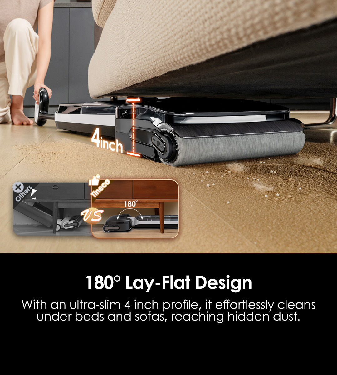 180° Lay-Flat Design
With an ultra-slim 10.2cm (4 inch) profile, it effortlessly cleans under beds and sofas, reaching hidden dust.