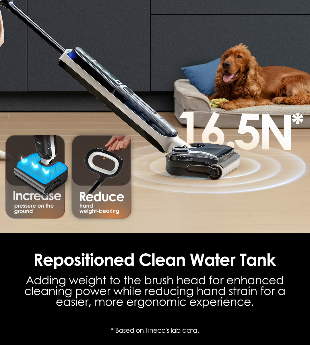 Repositioned 
Clean Water Tank
Adding weight to the brush head for enhanced cleaning power while reducing hand strain for a easier, more ergonomic experience.