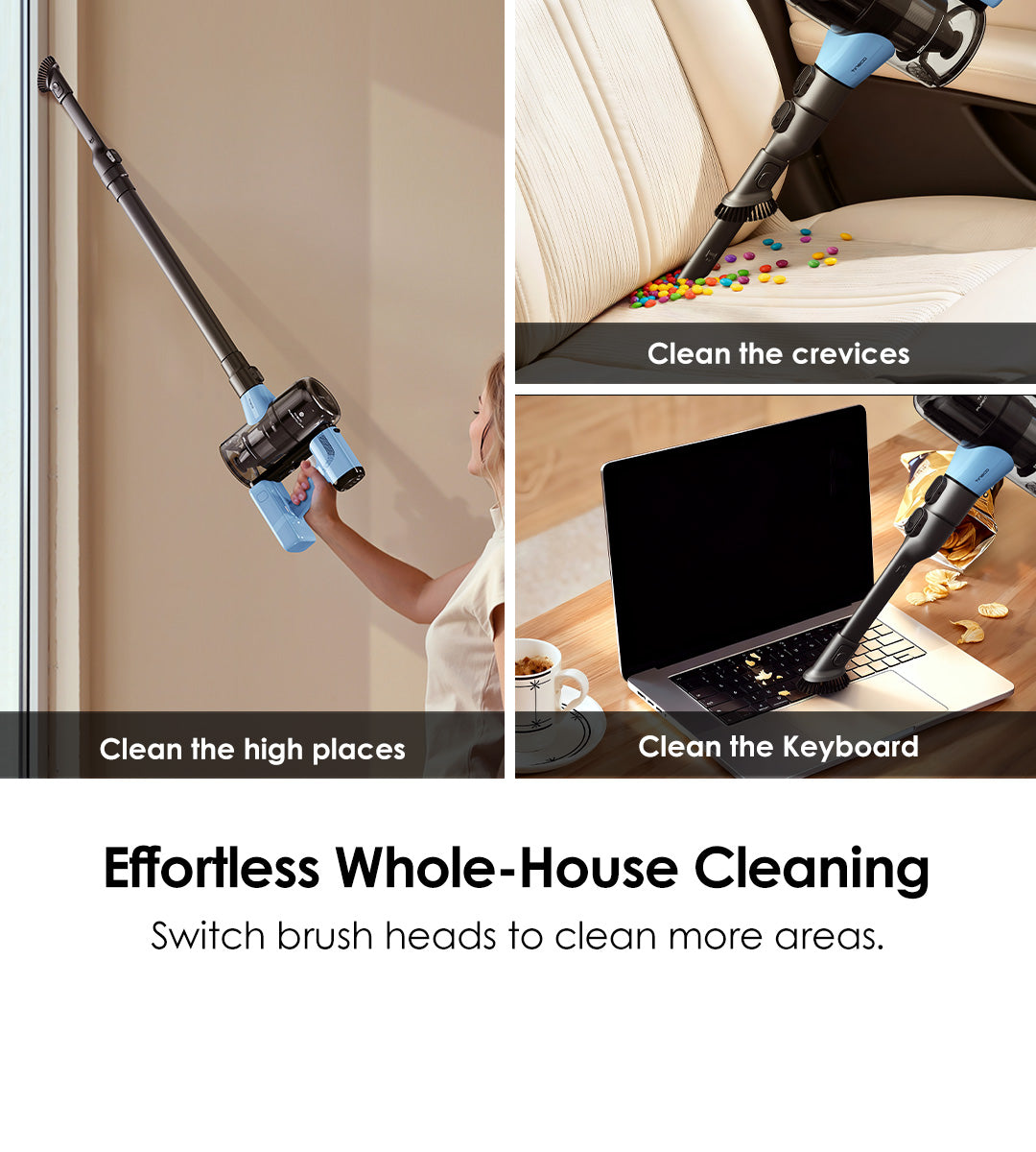 Effortless Whole-House Cleaning
Switch brush heads to clean more areas.

Clean the high places
Clean the crevices
Clean the the Keyboard 