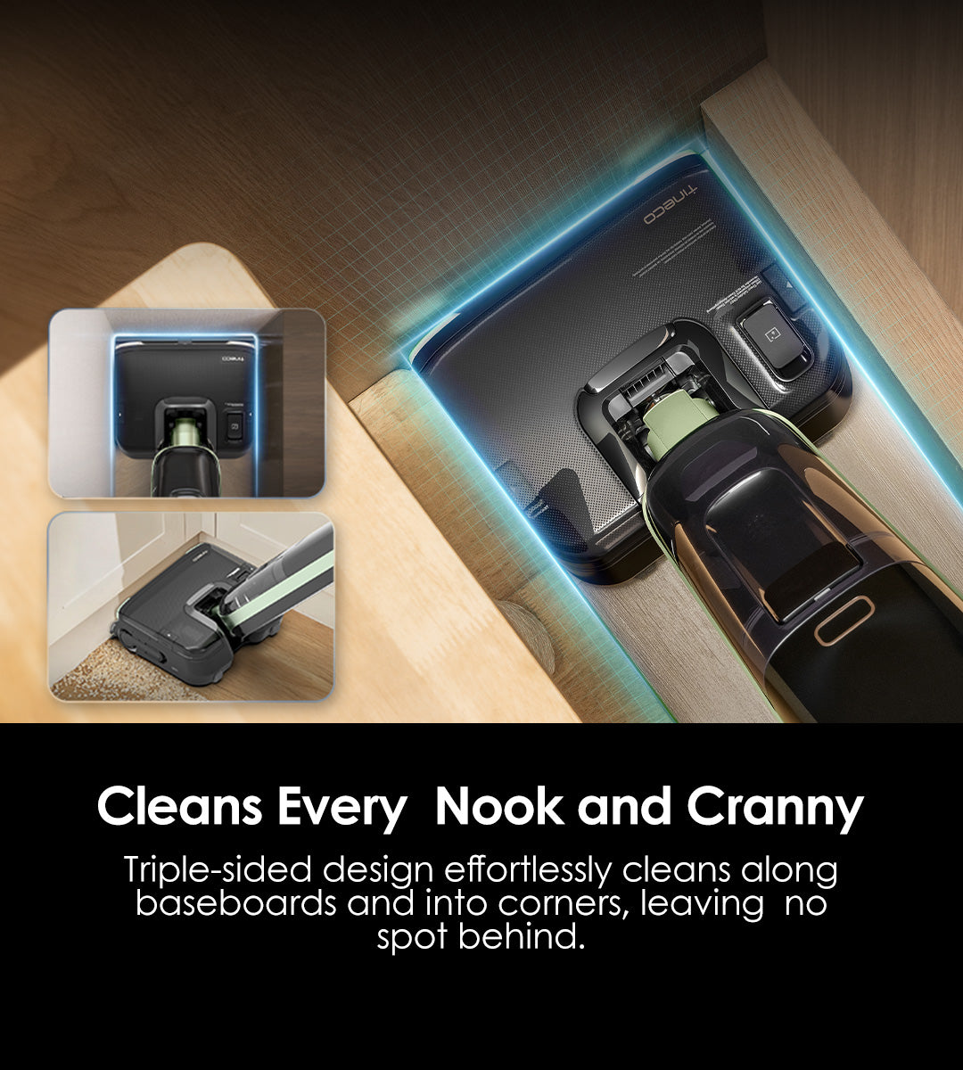 Cleans Every 
Nook and Cranny
Triple-Sided design effortlessly cleans along baseboards and into corners, leaving no spot behind.