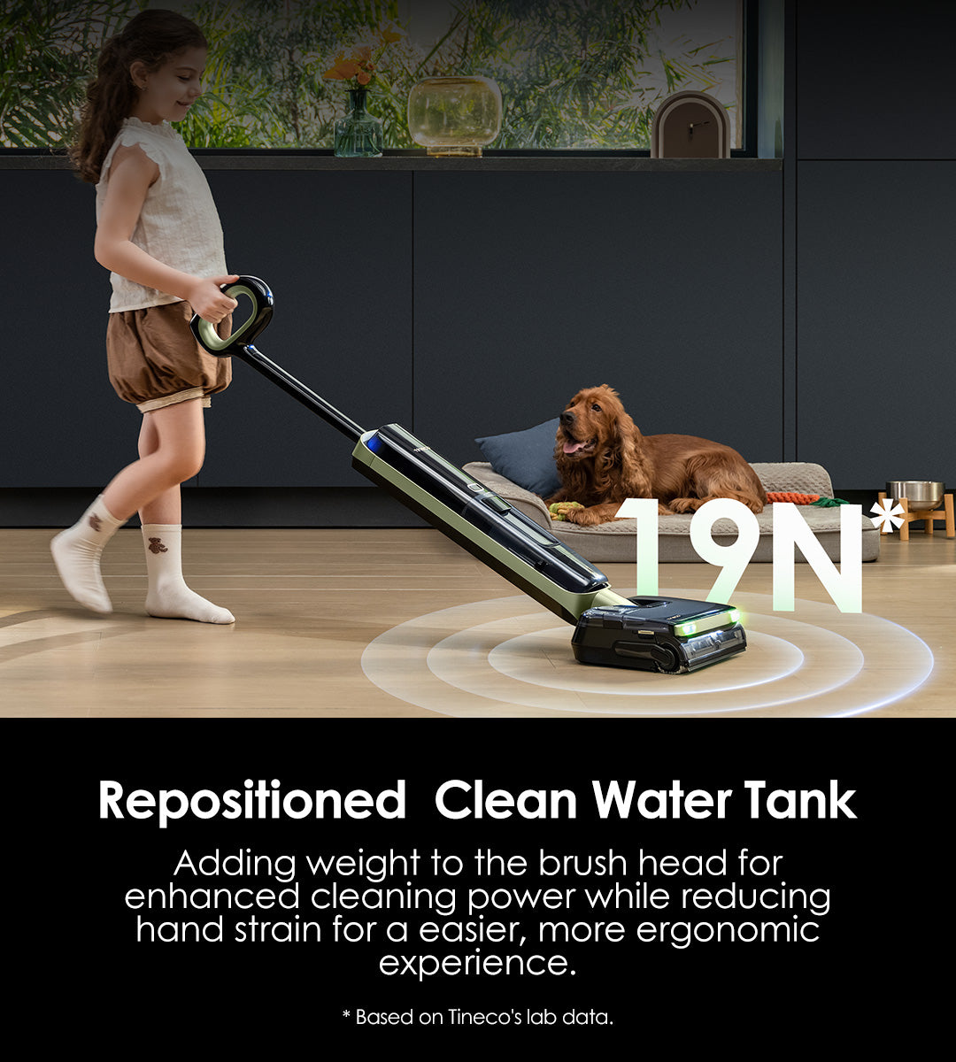Repositioned 
Clean Water Tank
Adding weight to the brush head for enhanced cleaning power while reducing hand strain for a easier, more ergonomic experience.

Increase
pressure on the ground

Reduce 
hand weight-bearing

* Based on Tineco's lab data.

