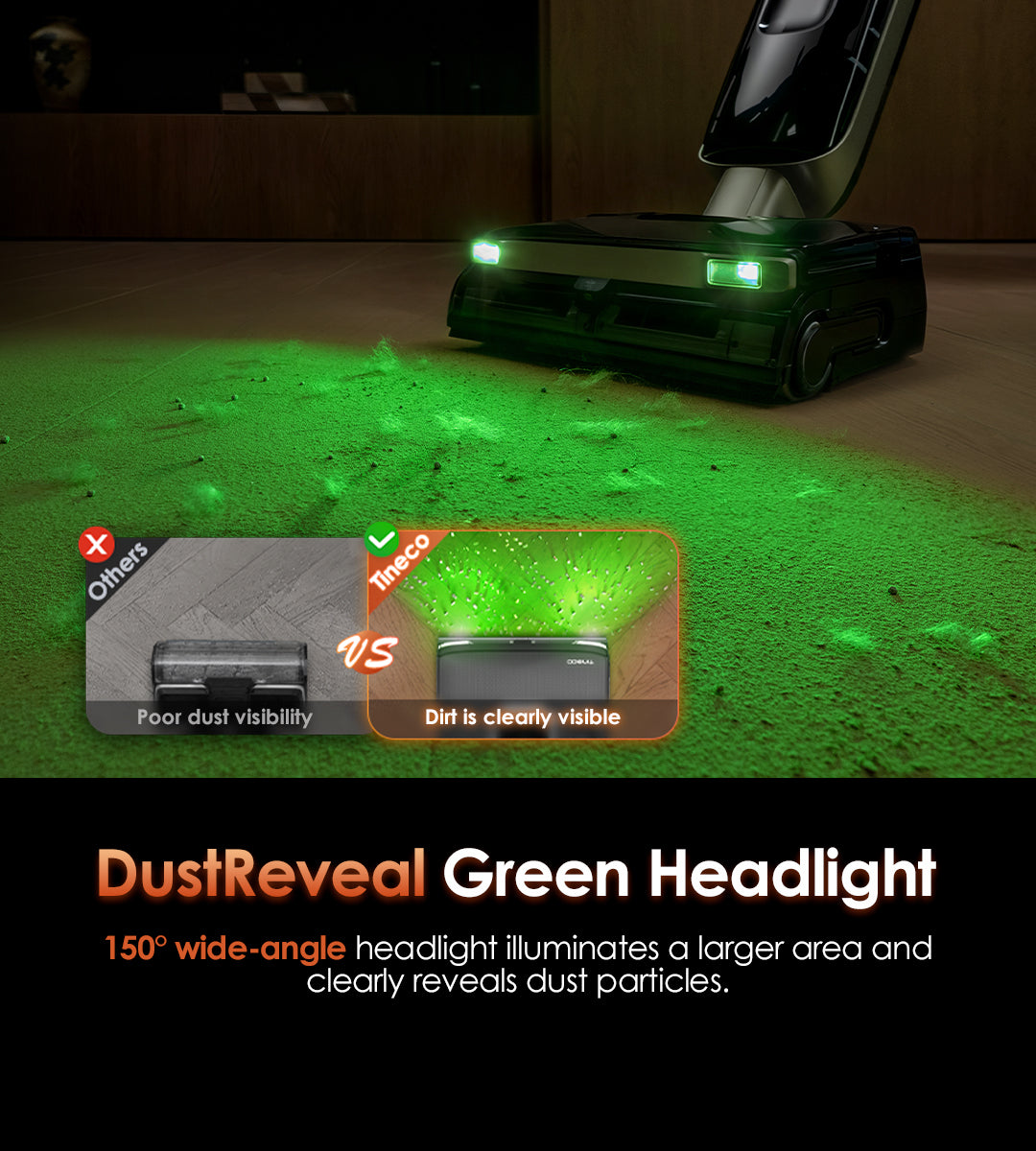 DustReveal Green Headlight
150° wide-angle headlight illuminates a larger area and clearly reveals dust particles.

Others: 
Poor dust visibility

Tineco: 
Dirt is clearly visible