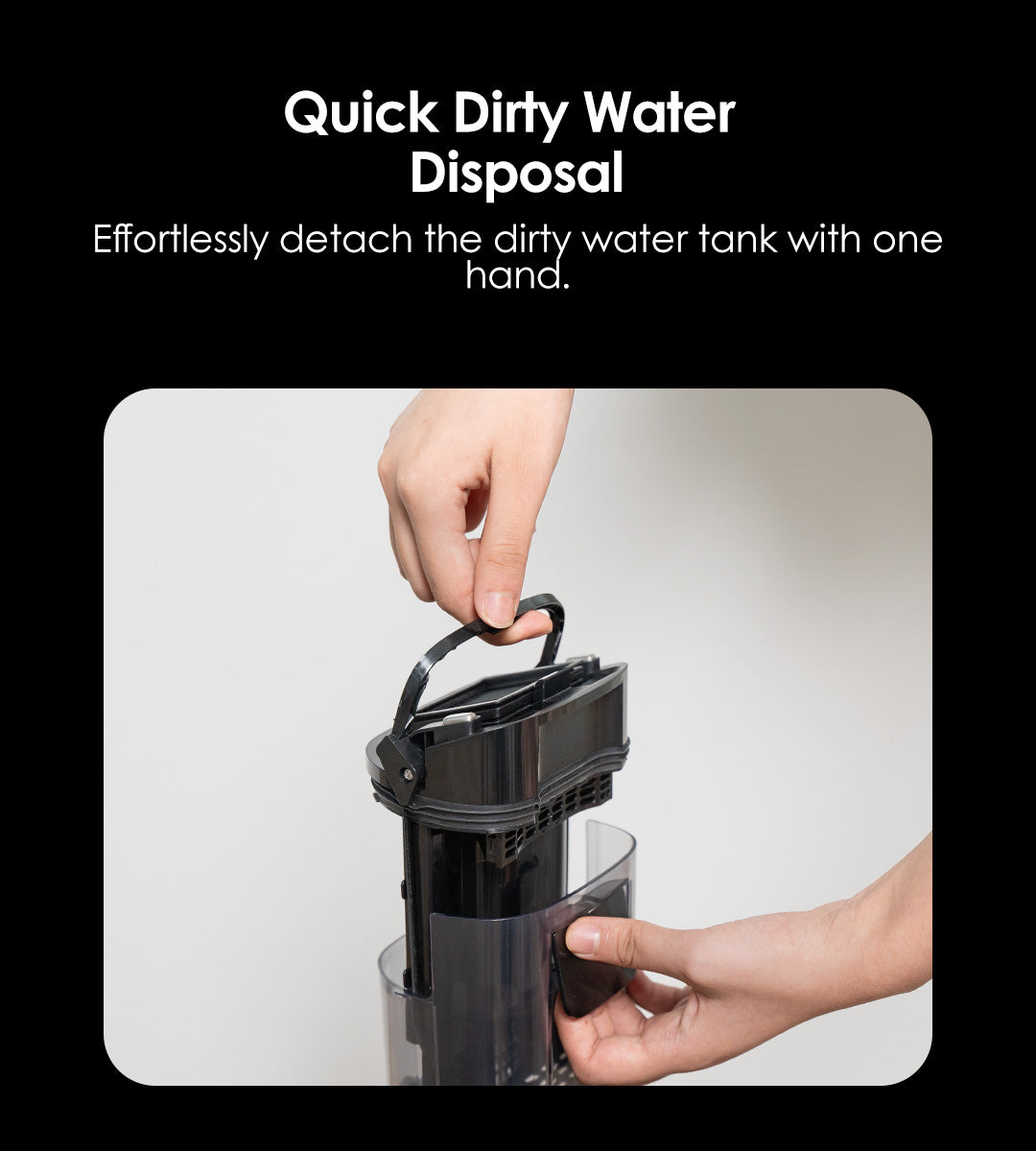 Quick Dirty Water Disposal
Effortlessly detach the dirty water tank with one hand.