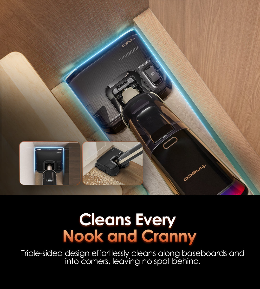 Cleans Every 
Nook and Cranny
Triple-sided design effortlessly cleans along baseboards and into corners, leaving no spot behind.