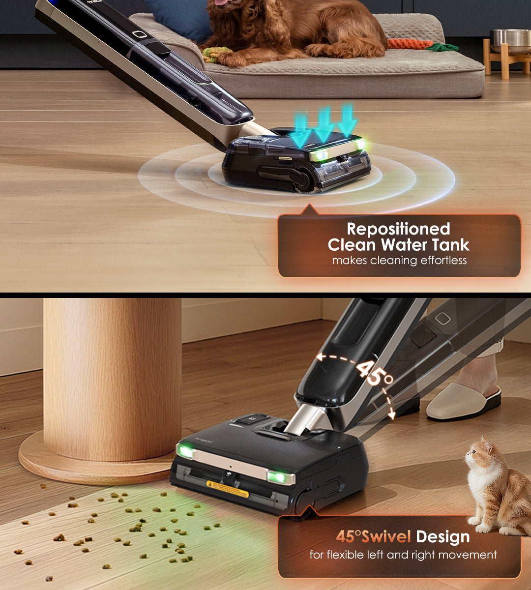 Repositioned Clean Water Tank
makes cleaning effortless

45°Swivel Design
for flexible left and right movement