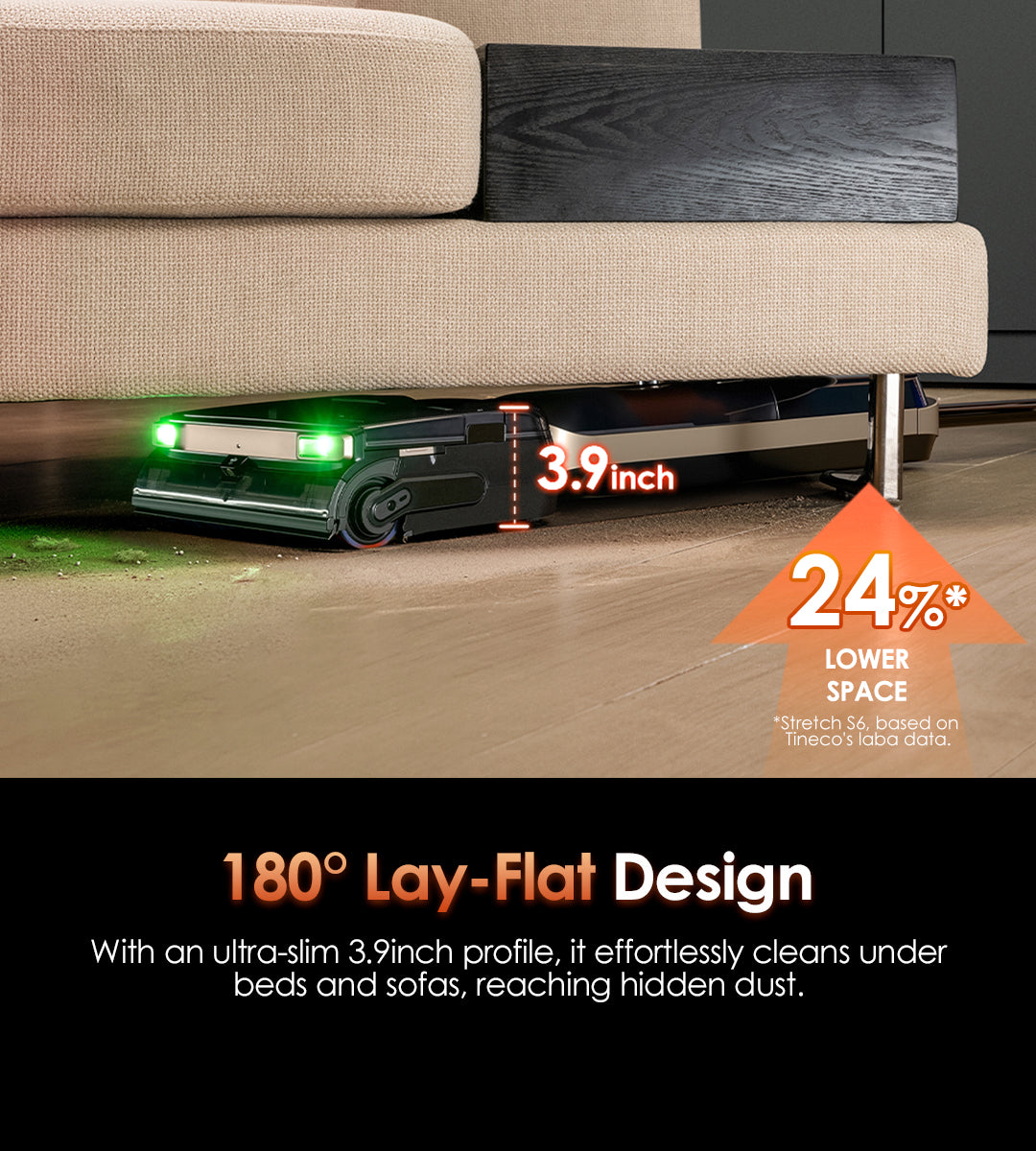 180° Lay-Flat Design
With an ultra-slim 3.9inch  profile, it effortlessly cleans under beds and sofas, reaching hidden dust.